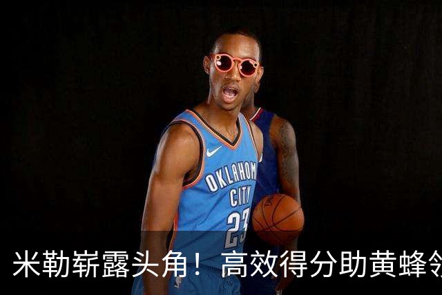 米勒崭露头角！高效得分助黄蜂领先雄鹿
